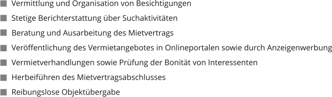 Vermittlung und Organisation von Besichtigungen Stetige Berichterstattung über Suchaktivitäten Beratung und Ausarbeitung des Mietvertrags Veröffentlichung des Vermietangebotes in Onlineportalen sowie durch Anzeigenwerbung Vermietverhandlungen sowie Prüfung der Bonität von Interessenten Herbeiführen des Mietvertragsabschlusses Reibungslose Objektübergabe