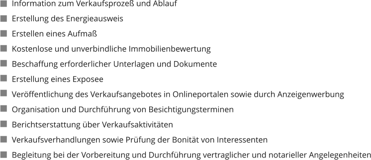 Information zum Verkaufsprozeß und Ablauf Erstellung des Energieausweis Erstellen eines Aufmaß Kostenlose und unverbindliche Immobilienbewertung Beschaffung erforderlicher Unterlagen und Dokumente Erstellung eines Exposee Veröffentlichung des Verkaufsangebotes in Onlineportalen sowie durch Anzeigenwerbung Organisation und Durchführung von Besichtigungsterminen Berichtserstattung über Verkaufsaktivitäten Verkaufsverhandlungen sowie Prüfung der Bonität von Interessenten Begleitung bei der Vorbereitung und Durchführung vertraglicher und notarieller Angelegenheiten